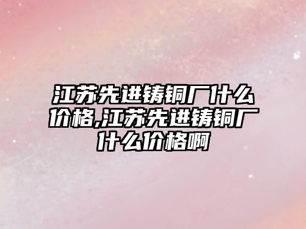 江蘇先進(jìn)鑄銅廠什么價格,江蘇先進(jìn)鑄銅廠什么價格啊