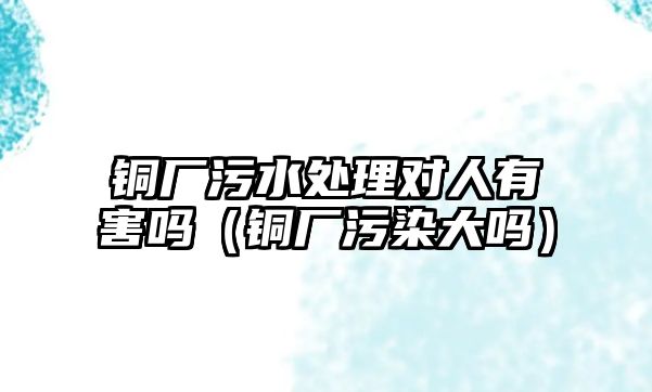 銅廠污水處理對人有害嗎（銅廠污染大嗎）