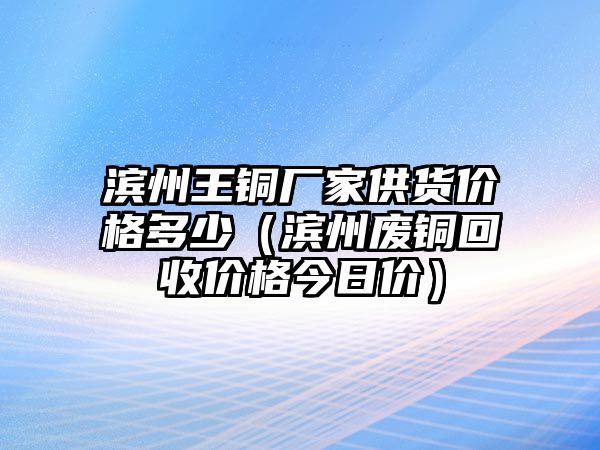 濱州王銅廠家供貨價(jià)格多少（濱州廢銅回收價(jià)格今日價(jià)）