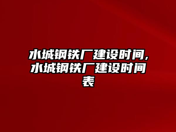 水城鋼鐵廠建設(shè)時(shí)間,水城鋼鐵廠建設(shè)時(shí)間表