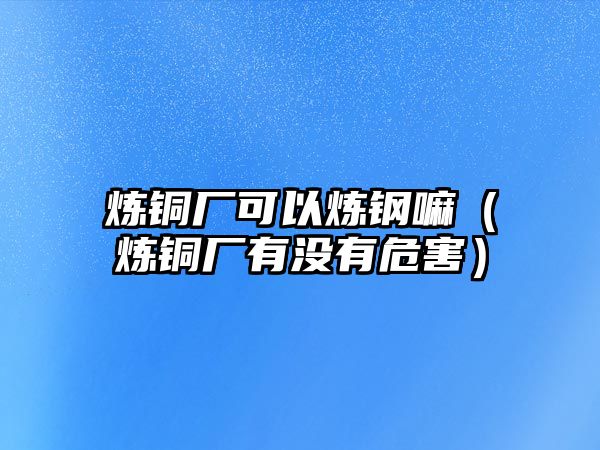 煉銅廠可以煉鋼嘛（煉銅廠有沒有危害）