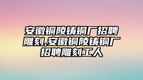 安徽銅陵鑄銅廠招聘雕刻,安徽銅陵鑄銅廠招聘雕刻工人