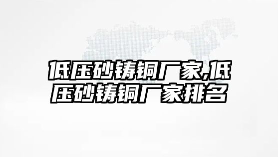 低壓砂鑄銅廠家,低壓砂鑄銅廠家排名