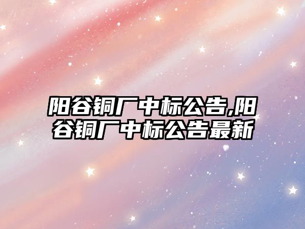 陽谷銅廠中標(biāo)公告,陽谷銅廠中標(biāo)公告最新