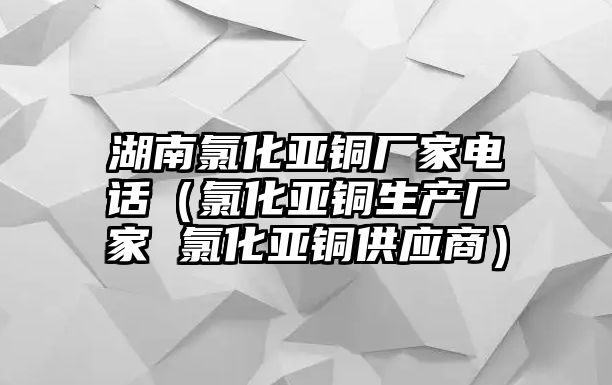 湖南氯化亞銅廠家電話（氯化亞銅生產(chǎn)廠家 氯化亞銅供應(yīng)商）