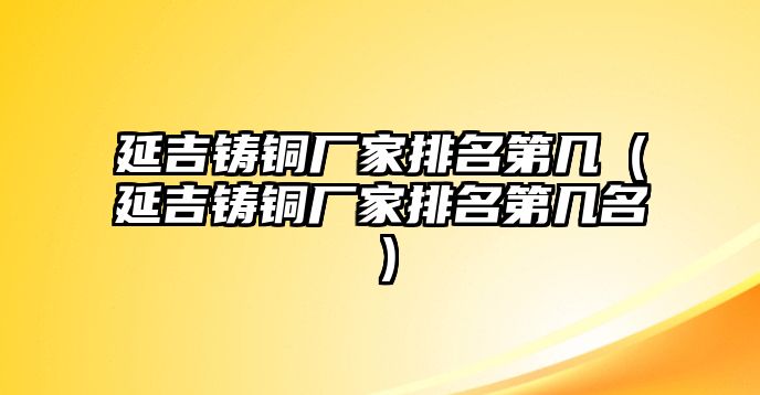 延吉鑄銅廠家排名第幾（延吉鑄銅廠家排名第幾名）