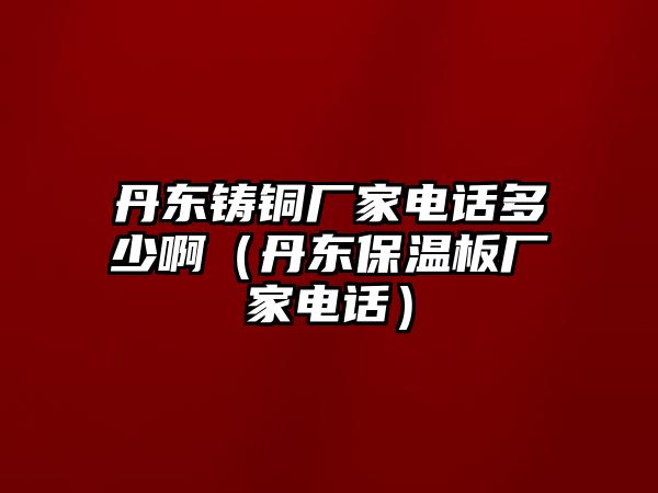 丹東鑄銅廠家電話多少?。ǖ|保溫板廠家電話）