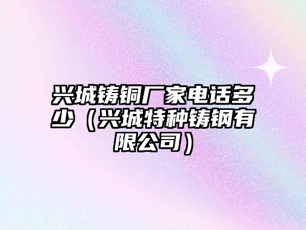 興城鑄銅廠家電話多少（興城特種鑄鋼有限公司）