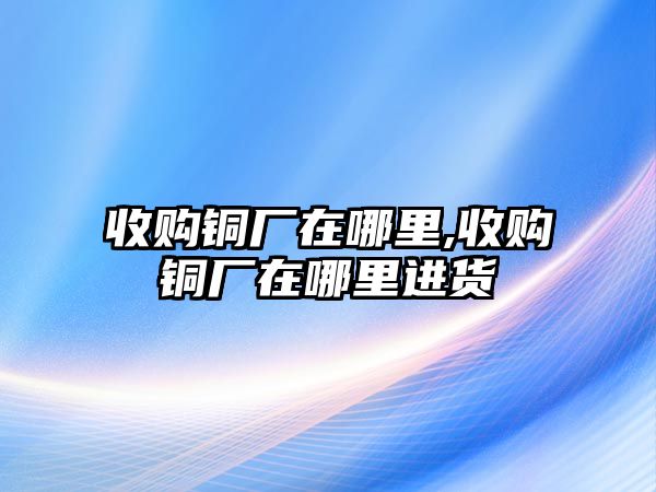 收購銅廠在哪里,收購銅廠在哪里進(jìn)貨