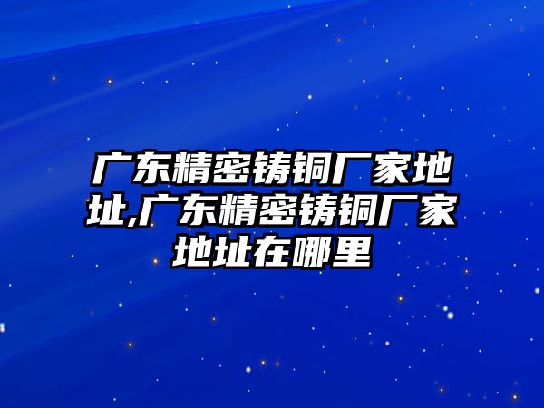 廣東精密鑄銅廠家地址,廣東精密鑄銅廠家地址在哪里