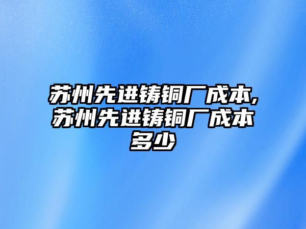 蘇州先進鑄銅廠成本,蘇州先進鑄銅廠成本多少