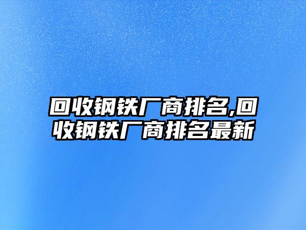 回收鋼鐵廠商排名,回收鋼鐵廠商排名最新