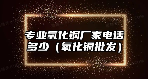 專業(yè)氧化銅廠家電話多少（氧化銅批發(fā)）