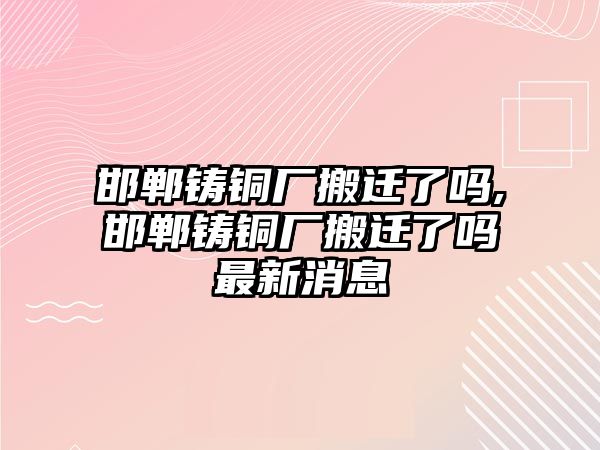 邯鄲鑄銅廠搬遷了嗎,邯鄲鑄銅廠搬遷了嗎最新消息