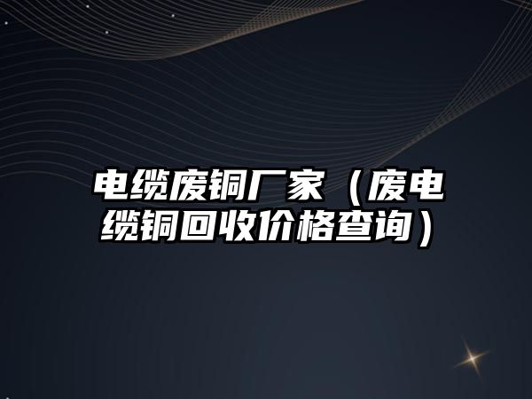 電纜廢銅廠家（廢電纜銅回收價格查詢）