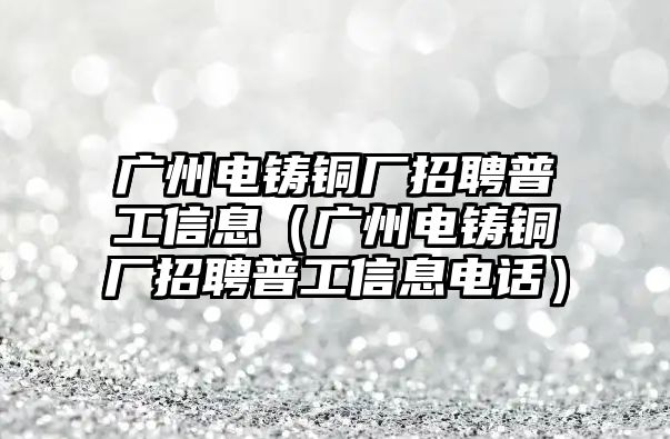 廣州電鑄銅廠招聘普工信息（廣州電鑄銅廠招聘普工信息電話）