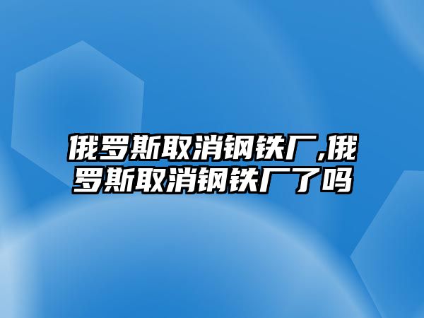 俄羅斯取消鋼鐵廠,俄羅斯取消鋼鐵廠了嗎