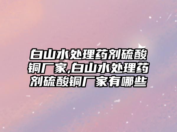 白山水處理藥劑硫酸銅廠家,白山水處理藥劑硫酸銅廠家有哪些