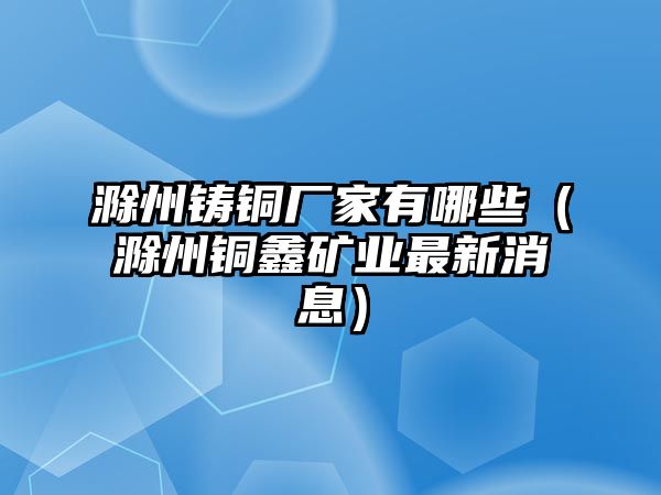 滁州鑄銅廠家有哪些（滁州銅鑫礦業(yè)最新消息）