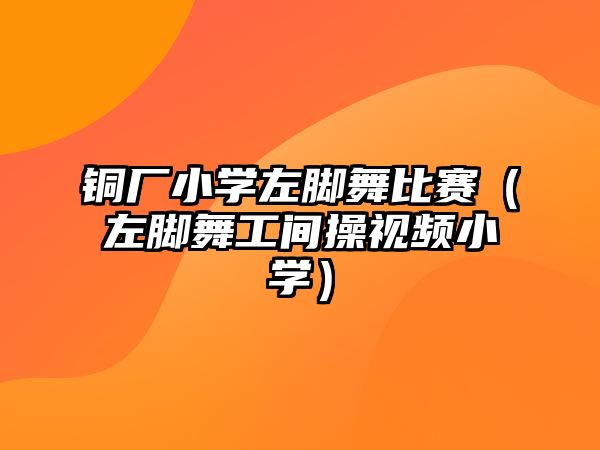 銅廠小學左腳舞比賽（左腳舞工間操視頻小學）