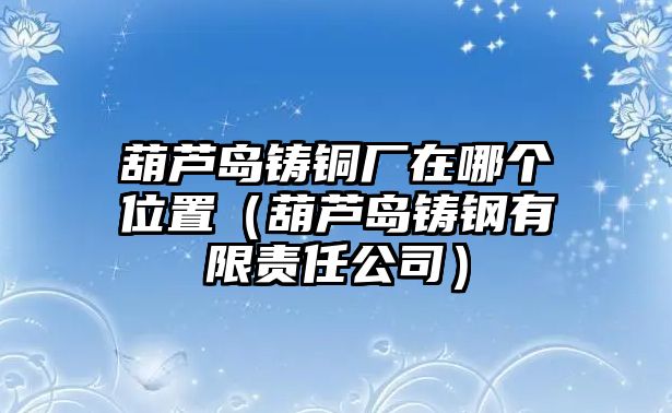 葫蘆島鑄銅廠在哪個位置（葫蘆島鑄鋼有限責任公司）