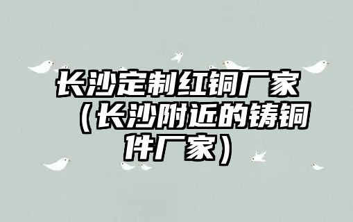 長沙定制紅銅廠家（長沙附近的鑄銅件廠家）