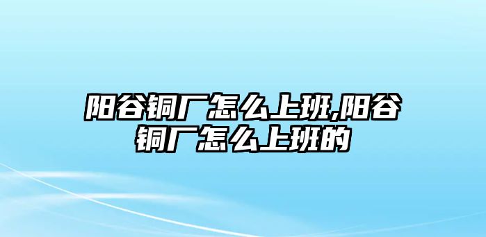 陽(yáng)谷銅廠怎么上班,陽(yáng)谷銅廠怎么上班的