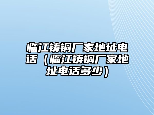 臨江鑄銅廠家地址電話（臨江鑄銅廠家地址電話多少）