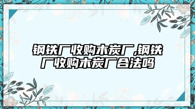 鋼鐵廠收購木炭廠,鋼鐵廠收購木炭廠合法嗎