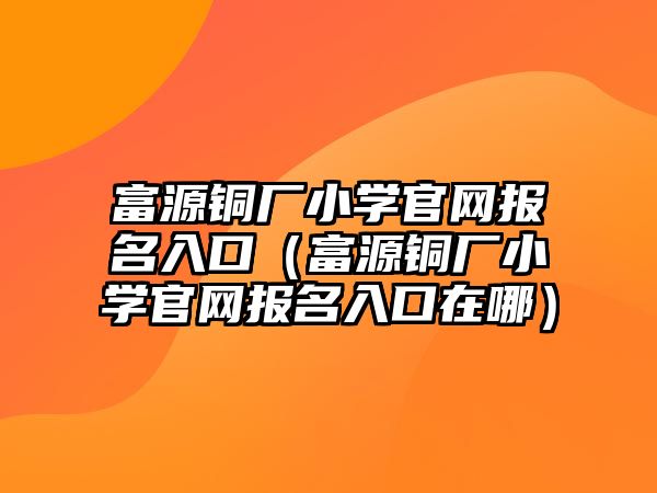 富源銅廠小學(xué)官網(wǎng)報(bào)名入口（富源銅廠小學(xué)官網(wǎng)報(bào)名入口在哪）