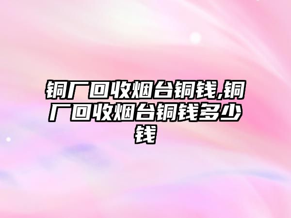 銅廠回收煙臺銅錢,銅廠回收煙臺銅錢多少錢