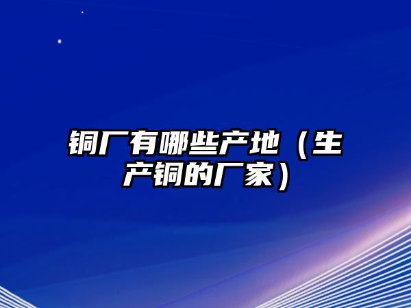 銅廠有哪些產(chǎn)地（生產(chǎn)銅的廠家）