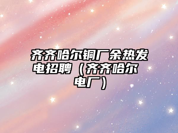 齊齊哈爾銅廠余熱發(fā)電招聘（齊齊哈爾 電廠）