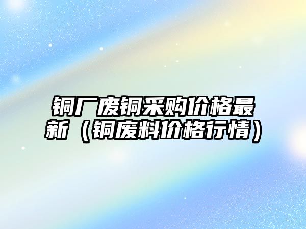 銅廠廢銅采購價(jià)格最新（銅廢料價(jià)格行情）