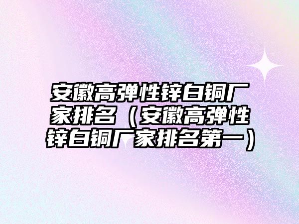 安徽高彈性鋅白銅廠家排名（安徽高彈性鋅白銅廠家排名第一）