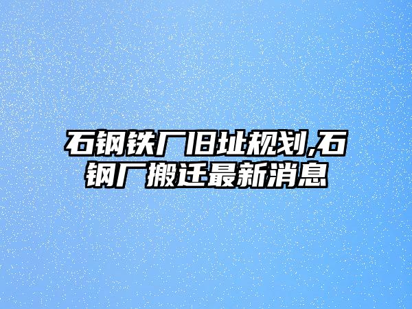 石鋼鐵廠舊址規(guī)劃,石鋼廠搬遷最新消息