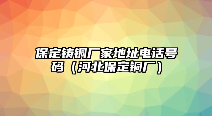 保定鑄銅廠家地址電話號碼（河北保定銅廠）