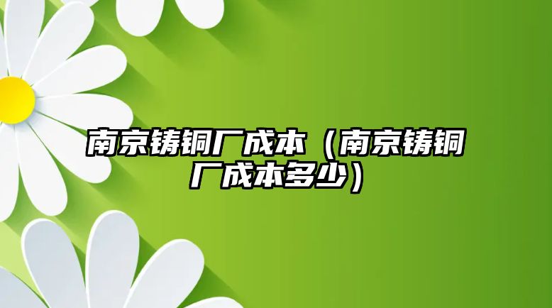 南京鑄銅廠成本（南京鑄銅廠成本多少）