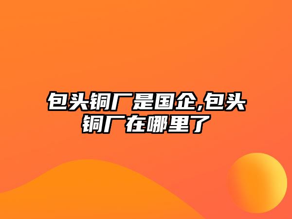 包頭銅廠是國企,包頭銅廠在哪里了