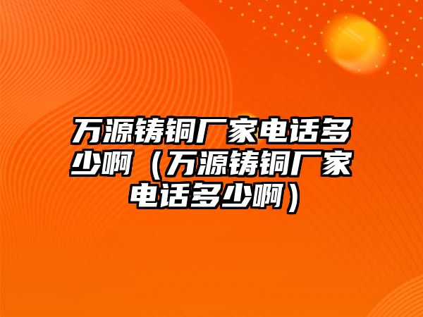 萬源鑄銅廠家電話多少?。ㄈf源鑄銅廠家電話多少啊）