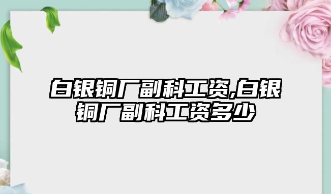 白銀銅廠副科工資,白銀銅廠副科工資多少