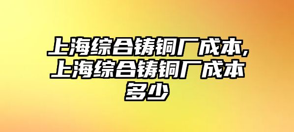 上海綜合鑄銅廠成本,上海綜合鑄銅廠成本多少