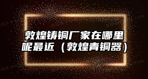 敦煌鑄銅廠家在哪里呢最近（敦煌青銅器）