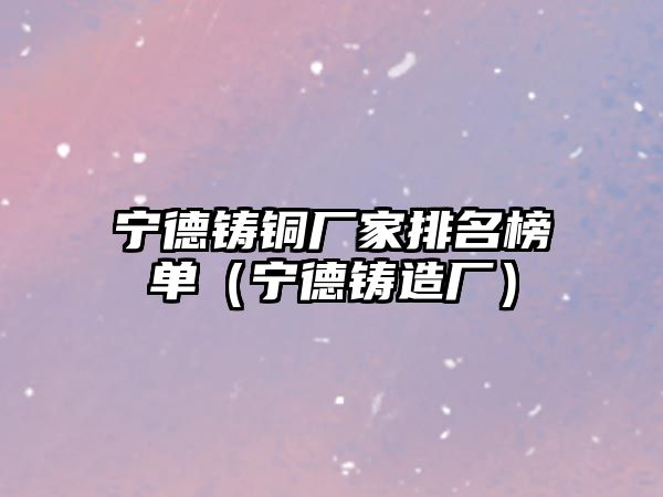 寧德鑄銅廠家排名榜單（寧德鑄造廠）