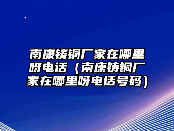 南康鑄銅廠家在哪里呀電話（南康鑄銅廠家在哪里呀電話號碼）