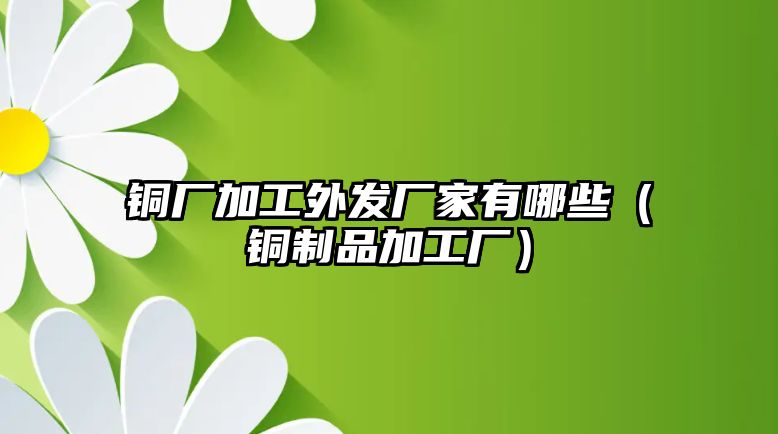 銅廠加工外發(fā)廠家有哪些（銅制品加工廠）