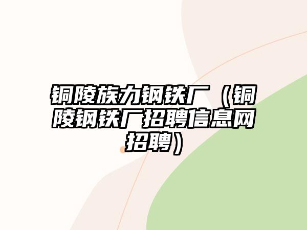 銅陵族力鋼鐵廠(chǎng)（銅陵鋼鐵廠(chǎng)招聘信息網(wǎng)招聘）