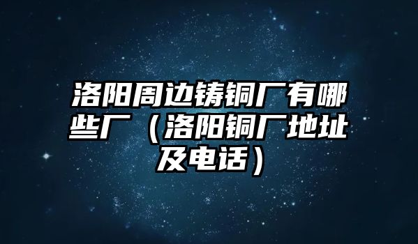 洛陽周邊鑄銅廠有哪些廠（洛陽銅廠地址及電話）