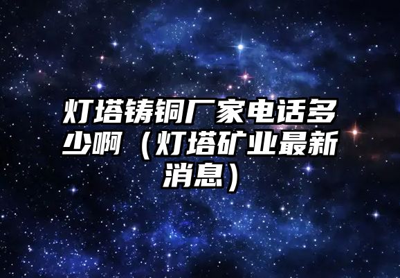 燈塔鑄銅廠家電話多少?。羲V業(yè)最新消息）