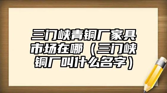 三門峽青銅廠家具市場(chǎng)在哪（三門峽銅廠叫什么名字）